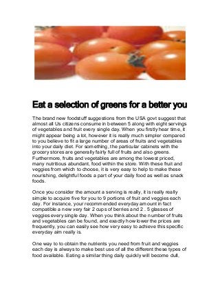 Eat a selection of greens for a better you
The brand new foodstuff suggestions from the USA govt suggest that
almost all Us citizens consume in between 5 along with eight servings
of vegetables and fruit every single day. When you firstly hear time, it
might appear being a lot, however it is really much simpler compared
to you believe to fit a large number of areas of fruits and vegetables
into your daily diet. For something, the particular cabinets with the
grocery stores are generally fairly full of fruits and also greens.
Furthermore, fruits and vegetables are among the lowest priced,
many nutritious abundant, food within the store. With these fruit and
veggies from which to choose, it is very easy to help to make these
nourishing, delightful foods a part of your daily food as well as snack
foods.
Once you consider the amount a serving is really, it is really really
simple to acquire five for you to 9 portions of fruit and veggies each
day. For instance, your recommended everyday amount in fact
compatible a new very fair 2 cups of berries and 2 . 5 glasses of
veggies every single day. When you think about the number of fruits
and vegetables can be found, and exactly how lower the prices are
frequently, you can easily see how very easy to achieve this specific
everyday aim really is.
One way to to obtain the nutrients you need from fruit and veggies
each day is always to make best use of all the different these types of
food available. Eating a similar thing daily quickly will become dull,
 