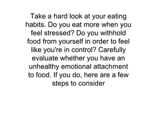Take a hard look at your eating
habits. Do you eat more when you
  feel stressed? Do you withhold
food from yourself in order to feel
  like you're in control? Carefully
   evaluate whether you have an
 unhealthy emotional attachment
 to food. If you do, here are a few
          steps to consider
 