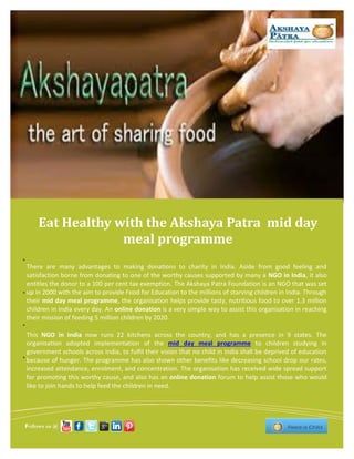 Eat Healthy with the Akshaya Patra mid day
meal programme
There are many advantages to making donations to charity in India. Aside from good feeling and
satisfaction borne from donating to one of the worthy causes supported by many a NGO in India, it also
entitles the donor to a 100 per cent tax exemption. The Akshaya Patra Foundation is an NGO that was set
up in 2000 with the aim to provide Food for Education to the millions of starving children in India. Through
their mid day meal programme, the organisation helps provide tasty, nutritious food to over 1.3 million
children in India every day. An online donation is a very simple way to assist this organisation in reaching
their mission of feeding 5 million children by 2020.
This NGO in India now runs 22 kitchens across the country, and has a presence in 9 states. The
organisation adopted implementation of the mid day meal programme to children studying in
government schools across India, to fulfil their vision that no child in India shall be deprived of education
because of hunger. The programme has also shown other benefits like decreasing school drop our rates,
increased attendance, enrolment, and concentration. The organisation has received wide spread support
for promoting this worthy cause, and also has an online donation forum to help assist those who would
like to join hands to help feed the children in need.
Follows us @
 