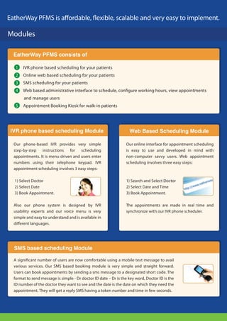 EatherWay PFMS is a ordable, exible, scalable and very easy to implement.

Modules

  EatherWay PFMS consists of

   1   IVR phone based scheduling for your patients
   2   Online web based scheduling for your patients
   3   SMS scheduling for your patients
   4   Web based administrative interface to schedule, con gure working hours, view appointments
       and manage users
   5   Appointment Booking Kiosk for walk-in patients




 IVR phone based scheduling Module                                 Web Based Scheduling Module

  Our phone-based IVR provides very simple                       Our online interface for appointment scheduling
  step-by-step instructions for scheduling                       is easy to use and developed in mind with
  appointments. It is menu driven and users enter                non-computer savvy users. Web appointment
  numbers using their telephone keypad. IVR                      scheduling involves three easy steps:
  appointment scheduling involves 3 easy steps:

  1) Select Doctor                                               1) Search and Select Doctor
  2) Select Date                                                 2) Select Date and Time
  3) Book Appointment.                                           3) Book Appointment.

  Also our phone system is designed by IVR                       The appointments are made in real time and
  usability experts and our voice menu is very                   synchronize with our IVR phone scheduler.
  simple and easy to understand and is available in
  di erent languages.




  SMS based scheduling Module

  A signi cant number of users are now comfortable using a mobile text message to avail
  various services. Our SMS based booking module is very simple and straight forward.
  Users can book appointments by sending a sms message to a designated short code. The
  format to send message is simple - Dr doctor ID date – Dr is the key word, Doctor ID is the
  ID number of the doctor they want to see and the date is the date on which they need the
  appointment. They will get a reply SMS having a token number and time in few seconds.
 