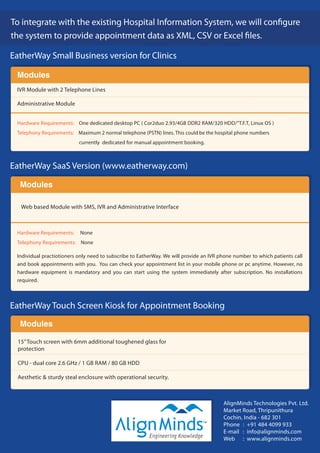 EatherWay Small Business version for Clinics

 Modules
 IVR Module with 2 Telephone Lines

 Administrative Module


 Hardware Requirements: One dedicated desktop PC ( Cor2duo 2.93/4GB DDR2 RAM/320 HDD/"T.F.T, Linux OS )
 Telephony Requirements: Maximum 2 normal telephone (PSTN) lines. This could be the hospital phone numbers
                           currently dedicated for manual appointment booking.



EatherWay SaaS Version (www.eatherway.com)

  Modules

   Web based Module with SMS, IVR and Administrative Interface



 Hardware Requirements:    None
 Telephony Requirements: None

 Individual practiotioners only need to subscribe to EatherWay. We will provide an IVR phone number to which patients call
 and book appointments with you. You can check your appointment list in your mobile phone or pc anytime. However, no
 hardware equipment is mandatory and you can start using the system immediately after subscription. No installations
 required.



EatherWay Touch Screen Kiosk for Appointment Booking
  Modules

  15” Touch screen with 6mm additional toughened glass for
  protection

  CPU - dual core 2.6 GHz / 1 GB RAM / 80 GB HDD

  Aesthetic & sturdy steal enclosure with operational security.



                                                                                        AlignMinds Technologies Pvt. Ltd.
                                                                                        Market Road, Thripunithura
                                                                                        Cochin, India - 682 301
                                                                               TM
                                                                                        Phone : +91 484 4099 933
                                                                                        E-mail : info@alignminds.com
                                                                                        Web : www.alignminds.com
 