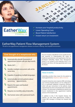 Increase your hospital productivity
 EatherWay                            TM

                                                     Lower Operating Costs
                                                     Boost Patient Satisfaction
                     E-enabling Life
                                                     Instant return on investment



EatherWay Patient Flow Management System
The all-in-one appointment management solution to ensure a waiting- free hospital environment.




  Ever thought of a receptionist who                           Since its inception, AlignMinds invests signi cant time
                                                               and resources in understanding the needs of
                                                               healthcare practiotioners and organizations. We have
        Automatically attends thousands of                     developed EatherWay Patient Flow Management
        appointment phone calls per day/month.                 System as an answer to the enduring curse in our
                                                               hospitals and clinics, the long agonizing waits to see
                                                               the doctor.
        Works 24/7.

        Handles multiple concurrent calls at the
        same time.
                                                                How it works
        Capable of speaking multiple languages.
                                                                EatherWay provides three means for the patient to
                                                                book appointments. Telephone, SMS or Internet.
        Automatically reminds patients about
        upcoming appointments.                                  Using the interactive voice response (IVR), technology
                                                                your existing hospital phones can be con gured to
                                                                act as automated telephone answering machines,
        Reports the open and booked
                                                                which will give instructions to the patients, book
        appointments                                            appointments for them and provide them with token
                                                                numbers. This eliminates completely the need for any
        Requires no monthly salary & bene ts.                   human involvement in the appointment booking
                                                                process at the hospital side.
        Has human voice with a personal touch.
                                                                In addition to this, if the hospital chooses, the
                                                                patients can also book appointments sending a
                                                                simple SMS message or through the hospital web
                                                                page.
 