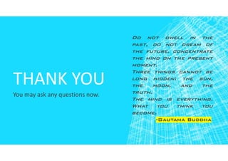 THANK YOU
You may ask any questions now.
Do not dwell in the
past, do not dream of
the future, concentrate
the mind on the present
moment.
Three things cannot be
long hidden: the sun,
the moon, and the
truth.
The mind is everything.
What you think you
become.
-Gautama Buddha
 