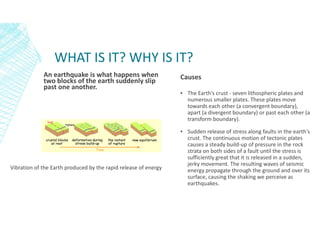 WHAT IS IT? WHY IS IT?
An earthquake is what happens when
two blocks of the earth suddenly slip
past one another.
Causes
▪ The Earth’s crust - seven lithospheric plates and
numerous smaller plates. These plates move
towards each other (a convergent boundary),
apart (a divergent boundary) or past each other (a
transform boundary).
▪ Sudden release of stress along faults in the earth's
crust. The continuous motion of tectonic plates
causes a steady build-up of pressure in the rock
strata on both sides of a fault until the stress is
sufficiently great that it is released in a sudden,
jerky movement. The resulting waves of seismic
energy propagate through the ground and over its
surface, causing the shaking we perceive as
earthquakes.
Vibration of the Earth produced by the rapid release of energy
 
