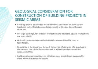 GEOLOGICAL CONSIDERATION FOR
CONSTRUCTION OF BUILDING PROJECTS IN
SEISMIC AREAS
▪ Buildings should be founded on hard bedrock and never on loose soils or
Fractured rocks, this is because loose ground settles due to earthquake
vibrations.
▪ For large Buildings, raft types of foundations are desirable. Square foundations
are more stable.
▪ Only rich cement mortar and reinforced concrete should be used in
foundations.
▪ Resonance is the important factor, If the period of vibration of a structure is
the same as that of the foundation rock it will collapse because of the
resonance effect.
▪ Buildings situated in cuttings on hill slides, near sheet slopes always suffer
more when an earthquake occurs.
 