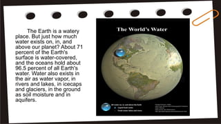 The Earth is a watery
place. But just how much
water exists on, in, and
above our planet? About 71
percent of the Earth's
surface is water-covered,
and the oceans hold about
96.5 percent of all Earth's
water. Water also exists in
the air as water vapor, in
rivers and lakes, in icecaps
and glaciers, in the ground
as soil moisture and in
aquifers.
 