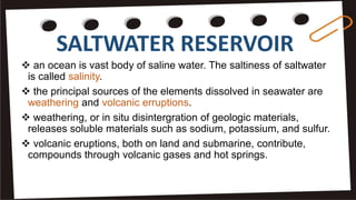 SALTWATER RESERVOIR
 an ocean is vast body of saline water. The saltiness of saltwater
is called salinity.
 the principal sources of the elements dissolved in seawater are
weathering and volcanic erruptions.
 weathering, or in situ disintergration of geologic materials,
releases soluble materials such as sodium, potassium, and sulfur.
 volcanic eruptions, both on land and submarine, contribute,
compounds through volcanic gases and hot springs.
 