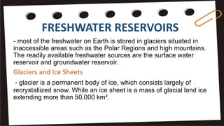 FRESHWATER RESERVOIRS
- most of the freshwater on Earth is stored in glaciers situated in
inaccessible areas such as the Polar Regions and high mountains.
The readily available freshwater sources are the surface water
reservoir and groundwater reservoir.
Glaciers and Ice Sheets
- glacier is a permanent body of ice, which consists largely of
recrystallized snow. While an ice sheet is a mass of glacial land ice
extending more than 50,000 km².
 