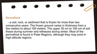Permafrost
- a soil, rock, or sediment that is frozen for more than two
consecutive years. The frozen ground varies in thickness from a
few meters to about 150 meters. The upper 30 cm to 100 cm of soil
thaws during summer and refreezes during winter. Most of the
permafrost is found in Polar Regions, although they may exist in
high-altitude regions.
 
