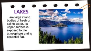 LAKES
are large inland
bodies of fresh or
saline water. Its
upper surface is
exposed to the
atmosphere and is
essential flat.
 