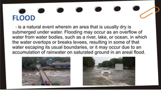 FLOOD
- is a natural event wherein an area that is usually dry is
submerged under water. Flooding may occur as an overflow of
water from water bodies, such as a river, lake, or ocean, in which
the water overtops or breaks levees, resulting in some of that
water escaping its usual boundaries, or it may occur due to an
accumulation of rainwater on saturated ground in an areal flood.
 