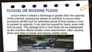 FLUVIAL OR RIVERINE FLOOD
- occurs when a stream’s discharge is greater than the capacity
of the channel, causing the stream to overflow. It occurs when
excessive rainfall over an extended period of time causes a river
to exceed its capacity. It can also be caused by heavy snow melt
and ice jams. The damage from a river flood can be widespread
as the overflow affects smaller rivers downstream, often causing
dams and dikes to break and swamp nearby areas.
 