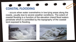 COASTAL FLOODING
- occurs when water overwhelms in low-lying areas along the
coasts, usually due to severe weather conditions. The extent of
coastal flooding is a function of the elevation inland flood waters
penetrate which is controlled by the topography of the coastal
land exposed to flooding.
 