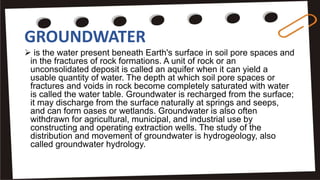 GROUNDWATER
 is the water present beneath Earth's surface in soil pore spaces and
in the fractures of rock formations. A unit of rock or an
unconsolidated deposit is called an aquifer when it can yield a
usable quantity of water. The depth at which soil pore spaces or
fractures and voids in rock become completely saturated with water
is called the water table. Groundwater is recharged from the surface;
it may discharge from the surface naturally at springs and seeps,
and can form oases or wetlands. Groundwater is also often
withdrawn for agricultural, municipal, and industrial use by
constructing and operating extraction wells. The study of the
distribution and movement of groundwater is hydrogeology, also
called groundwater hydrology.
 