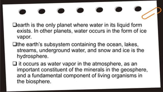 earth is the only planet where water in its liquid form
exists. In other planets, water occurs in the form of ice
vapor.
the earth’s subsystem containing the ocean, lakes,
streams, underground water, and snow and ice is the
hydrosphere.
 it occurs as water vapor in the atmosphere, as an
important constituent of the minerals in the geosphere,
and a fundamental component of living organisms in
the biosphere.
 