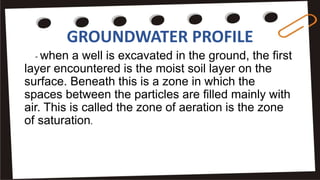 GROUNDWATER PROFILE
- when a well is excavated in the ground, the first
layer encountered is the moist soil layer on the
surface. Beneath this is a zone in which the
spaces between the particles are filled mainly with
air. This is called the zone of aeration is the zone
of saturation.
 
