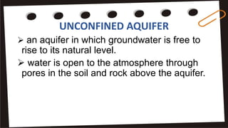 UNCONFINED AQUIFER
 an aquifer in which groundwater is free to
rise to its natural level.
 water is open to the atmosphere through
pores in the soil and rock above the aquifer.
 