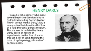 HENRY DARCY
- was a French engineer who made
several important contributions to
hydraulics including Darcy’s law for
flow in porous media. Darcy's law is
an equation that describes the flow
of a fluid through a porous medium.
The law was formulated by Henry
Darcy based on results of
experiments on the flow of water
through beds of sand, forming the
basis of hydrogeology, a branch of
earth sciences.
 