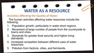 WATER AS A RESOURCE
Activities Affecting the Quality of Water
The human activities affecting water resources include the
following:
1. Population growth, particularly in water-short regions.
2. Movement of large number of people from the countryside to
towns and cities.
3. Demands for greater food security and higher living
standards.
4. Increased competiton between different uses of water
resources.
5. Pollution from factorie, cities, and farmlands.
 