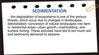 SEDIMENTATION
- the degradation of ecosystems is one of the serious
threats, which occur due to changes in landscapes-
deforestation, conversion of natural landscapes into farm
or residential areas, urban growth, road-building, and
surface mining. These activities have led to too much soil
and sediments delivered to streams.
 