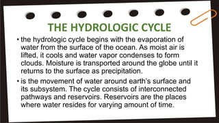 THE HYDROLOGIC CYCLE
• the hydrologic cycle begins with the evaporation of
water from the surface of the ocean. As moist air is
lifted, it cools and water vapor condenses to form
clouds. Moisture is transported around the globe until it
returns to the surface as precipitation.
• is the movement of water around earth’s surface and
its subsystem. The cycle consists of interconnected
pathways and reservoirs. Reservoirs are the places
where water resides for varying amount of time.
 