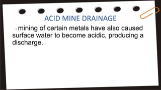ACID MINE DRAINAGE
- mining of certain metals have also caused
surface water to become acidic, producing a
discharge.
 