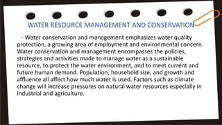 WATER RESOURCE MANAGEMENT AND CONSERVATION
- Water conservation and management emphasizes water quality
protection, a growing area of employment and environmental concern.
Water conservation and management encompasses the policies,
strategies and activities made to manage water as a sustainable
resource, to protect the water environment, and to meet current and
future human demand. Population, household size, and growth and
affluence all affect how much water is used. Factors such as climate
change will increase pressures on natural water resources especially in
industrial and agriculture.
 
