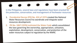 In the Philippines, several laws and regulations have been enacted for
the protection, conservation, and management of freshwater resources
1. Presidential Decree (PD) No. 424 of 1974 created the National
Water Resources Council to coordinate and integrate water
resources development.
2. PD No. 1067 (1976) instituted the Water Code which consolidated
the laws governing the ownership, appropriation, utilization,
exploitation, development, conservation, and protection of the
water resources subject to regulation by the NWRC
 