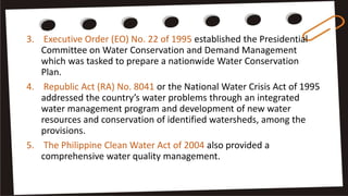 3. Executive Order (EO) No. 22 of 1995 established the Presidential
Committee on Water Conservation and Demand Management
which was tasked to prepare a nationwide Water Conservation
Plan.
4. Republic Act (RA) No. 8041 or the National Water Crisis Act of 1995
addressed the country’s water problems through an integrated
water management program and development of new water
resources and conservation of identified watersheds, among the
provisions.
5. The Philippine Clean Water Act of 2004 also provided a
comprehensive water quality management.
 