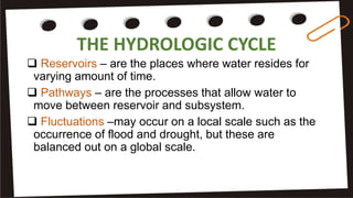 THE HYDROLOGIC CYCLE
 Reservoirs – are the places where water resides for
varying amount of time.
 Pathways – are the processes that allow water to
move between reservoir and subsystem.
 Fluctuations –may occur on a local scale such as the
occurrence of flood and drought, but these are
balanced out on a global scale.
 