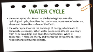 WATER CYCLE
• the water cycle, also known as the hydrologic cycle or the
hydrological cycle, describes the continuous movement of water on,
above and below the surface of the Earth.
• the water cycle involves the exchange of energy, which leads to
temperature changes. When water evaporates, it takes up energy
from its surroundings and cools the environment. When it
condenses, it releases energy and warms the environment. These
heat exchanges influence climate.
 