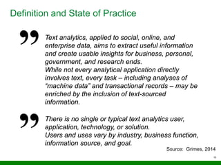 10
Definition and State of Practice
Text analytics, applied to social, online, and
enterprise data, aims to extract useful information
and create usable insights for business, personal,
government, and research ends.
While not every analytical application directly
involves text, every task – including analyses of
“machine data” and transactional records – may be
enriched by the inclusion of text-sourced
information.
There is no single or typical text analytics user,
application, technology, or solution.
Users and uses vary by industry, business function,
information source, and goal.
Source: Grimes, 2014
 