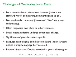 § Posts are distributed via various channels (there is no
standard way of complaining, commenting and so on).
§ Post are heavily connected (“retweets”,“likes” etc. cause
redundancy).
§ Often responses take place on other channels.
§ Social media platforms undergo continuous change.
§ Significance of posts is context specific.
§ Language can be highly complex to measure (irony, sarcasm,
dialect, wordplay, language barriers, etc.).
§ But most important: Do you know what you are looking for?
Challenges of Monitoring Social Media
Slide:Courtesy of Dr.ThomasWalter,HSG alumnus (currentlyNamics AG)
 