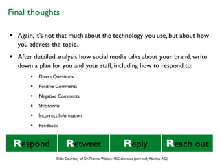 § Again, it’s not that much about the technology you use, but about how
you address the topic.
§ After detailed analysis how social media talks about your brand, write
down a plan for you and your staff, including how to respond to:
§ Direct Questions
§ Positive Comments
§ Negative Comments
§ Shitstorms
§ Incorrect Information
§ Feedback
Respond Reply Reach outRetweet
Final thoughts
Slide:Courtesy of Dr.ThomasWalter,HSG alumnus (currentlyNamics AG)
 