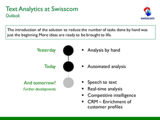The introduction of the solution to reduce the number of tasks done by hand was
just the beginning.More ideas are ready to be brought to life.
§ Analysis by handYesterday
Today
And tomorrow?
Further developments
§ Automated analysis
§ Speech to text
§ Real-time analysis
§ Competitive intelligence
§ CRM – Enrichment of
customer profiles
Text Analytics at Swisscom
Outlook
 