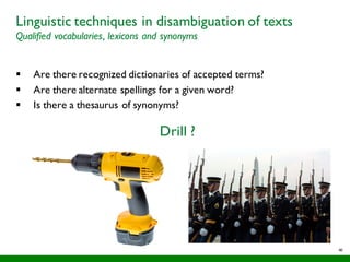 46
Linguistic techniques in disambiguation of texts
Qualified vocabularies, lexicons and synonyms
§ Are there recognized dictionaries of accepted terms?
§ Are there alternate spellings for a given word?
§ Is there a thesaurus of synonyms?
Drill ?
 