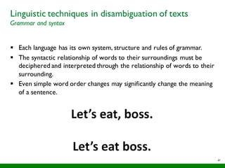 47
Linguistic techniques in disambiguation of texts
Grammar and syntax
§ Each language has its own system, structure and rules of grammar.
§ The syntactic relationship of words to their surroundings must be
deciphered and interpreted through the relationship of words to their
surrounding.
§ Even simple word order changes may significantly change the meaning
of a sentence.
 