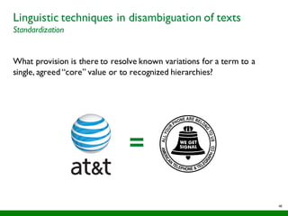 48
Linguistic techniques in disambiguation of texts
Standardization
What provision is there to resolve known variations for a term to a
single, agreed “core” value or to recognized hierarchies?
=
 