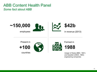 ABB Content Health Panel
Some fact about ABB
13
~150,000
employees
Present in
countries
+100
Formed in
1988
merger of Swiss (BBC, 1891)
and Swedish (ASEA, 1883)
engineering companies
in revenue (2013)
$42b
 
