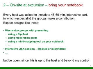 2 – On-site at excursion – bring your notebook
Every host was asked to include a 45-60 min. interactive part,
in which (especially) the groups make a contribution.
Expect designs like these:
• Discussion groups with presenting
• using a flipchart
• using moderation cards
• using a mind-mapping tool on your notebook
• …
• Interactive Q&A session – blocked or intermittent
• …
but be open, since this is up to the host and beyond my control
5
 