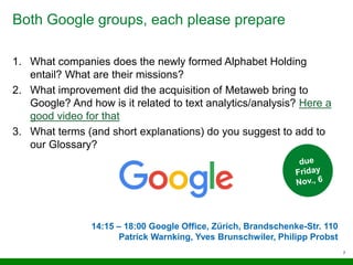 Both Google groups, each please prepare
7
1. What companies does the newly formed Alphabet Holding
entail? What are their missions?
2. What improvement did the acquisition of Metaweb bring to
Google? And how is it related to text analytics/analysis? Here a
good video for that
3. What terms (and short explanations) do you suggest to add to
our Glossary?
14:15 – 18:00 Google Office, Zürich, Brandschenke-Str. 110
Patrick Warnking, Yves Brunschwiler, Philipp Probst
 