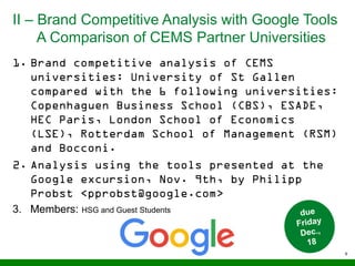 II – Brand Competitive Analysis with Google Tools
A Comparison of CEMS Partner Universities
9
1. Brand competitive analysis of CEMS
universities: University of St Gallen
compared with the 6 following universities:
Copenhaguen Business School (CBS), ESADE,
HEC Paris, London School of Economics
(LSE), Rotterdam School of Management (RSM)
and Bocconi.
2. Analysis using the tools presented at the
Google excursion, Nov. 9th, by Philipp
Probst <pprobst@google.com>
3. Members: HSG and Guest Students
 