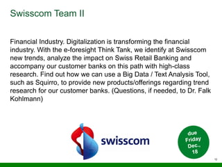 12
Swisscom Team II
Financial Industry. Digitalization is transforming the financial
industry. With the e-foresight Think Tank, we identify at Swisscom
new trends, analyze the impact on Swiss Retail Banking and
accompany our customer banks on this path with high-class
research. Find out how we can use a Big Data / Text Analysis Tool,
such as Squirro, to provide new products/offerings regarding trend
research for our customer banks. (Questions, if needed, to Dr. Falk
Kohlmann)
 