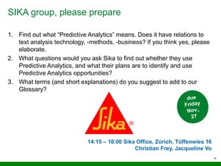 SIKA group, please prepare
15
1. Find out what “Predictive Analytics” means. Does it have relations to
text analysis technology, -methods, -business? If you think yes, please
elaborate.
2. What questions would you ask Sika to find out whether they use
Predictive Analytics, and what their plans are to identify and use
Predictive Analytics opportunities?
3. What terms (and short explanations) do you suggest to add to our
Glossary?
14:15 – 18:00 Sika Office, Zürich, Tüffenwies 16
Christian Frey, Jacqueline Vo
 