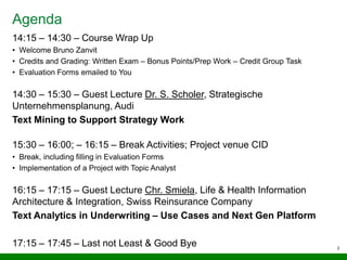 Agenda
14:15 – 14:30 – Course Wrap Up
• Welcome Bruno Zanvit
• Credits and Grading: Written Exam – Bonus Points/Prep Work – Credit Group Task
• Evaluation Forms emailed to You
14:30 – 15:30 – Guest Lecture Dr. S. Scholer, Strategische
Unternehmensplanung, Audi
Text Mining to Support Strategy Work
15:30 – 16:00; – 16:15 – Break Activities; Project venue CID
• Break, including filling in Evaluation Forms
• Implementation of a Project with Topic Analyst
16:15 – 17:15 – Guest Lecture Chr. Smiela, Life & Health Information
Architecture & Integration, Swiss Reinsurance Company
Text Analytics in Underwriting – Use Cases and Next Gen Platform
17:15 – 17:45 – Last not Least & Good Bye 2
 