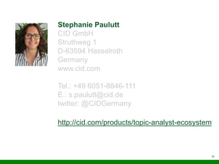 12
Stephanie Paulutt
CID GmbH
Struthweg 1
D-63594 Hasselroth
Germany
www.cid.com
Tel.: +49 6051-8846-111
E.: s.paulutt@cid.de
twitter: @CIDGermany
http://cid.com/products/topic-analyst-ecosystem
 