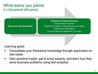 What earns you points
2 x Groupwork (60 points)
26
Excursions and Case Studies
Evaluation of Learning Outcome
Comprehension of content
Application of what you have learned on real cases
Creativity and self-initiative
Communication and presentation of results
Learning goals:
 Consolidate your theoretical knowledge through application on
real cases
 Gain practical insight, get to know experts, and learn how they
solve business problems using text analytics
 
