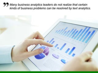 Many business analytics leaders do not realize that certain
kinds of business problems can be resolved by text analytics.
 