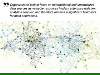 35
Organizations’ lack of focus on nontraditional and unstructured
data sources as valuable resources hinders enterprise wide text
analytics adoption and therefore remains a significant blind spot
for most enterprises.
 