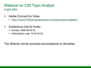 10
Webinar on CID Topic Analyst
Login data
 Adobe Connect for Video
 https://meet72195230.adobeconnect.com/topicanalystunistgallen/
 Conference Call for Audio
 Number: 0800 89 00 93
 Participation code: 73 42 03 04
The Webinar will be recorded and published on StudyNet.
 